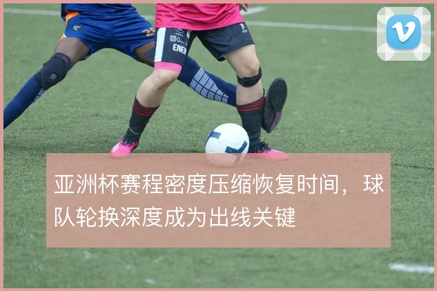 亚洲杯赛程密度压缩恢复时间,球队轮换深度成为出线关键