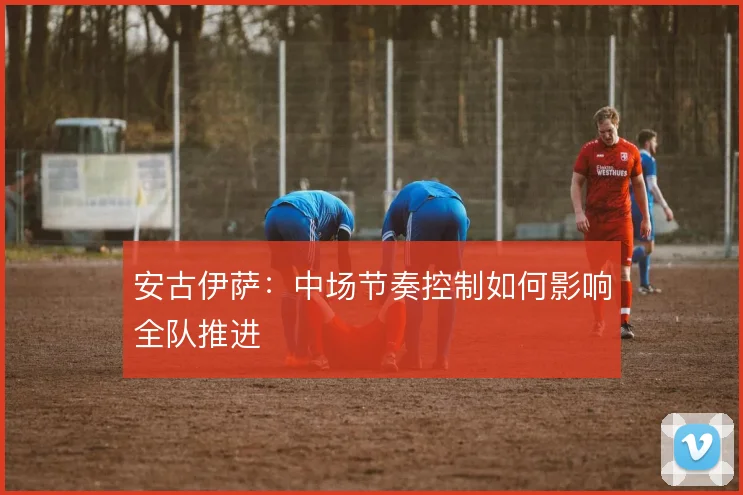 安古伊萨:中场节奏控制如何影响全队推进