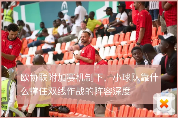 欧协联附加赛机制下,小球队靠什么撑住双线作战的阵容深度