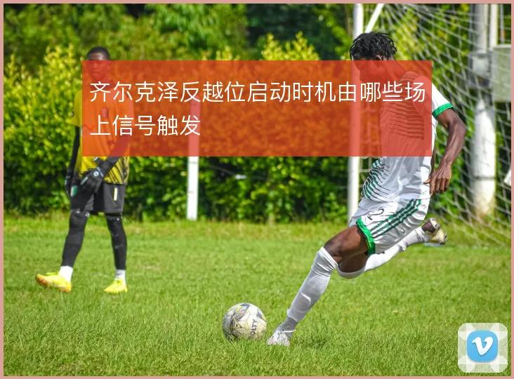 齐尔克泽反越位启动时机由哪些场上信号触发