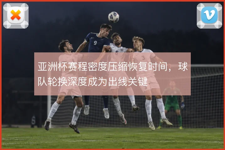 亚洲杯赛程密度压缩恢复时间,球队轮换深度成为出线关键
