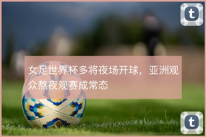 女足世界杯多将夜场开球,亚洲观众熬夜观赛成常态